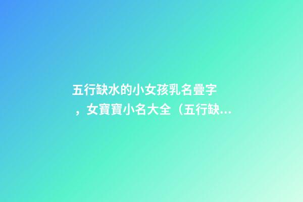 五行缺水的小女孩乳名疊字，女寶寶小名大全（五行缺水的女孩乳名疊用名）